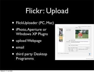 Flickr: Upload
                     • FlickUploader (PC, Mac)
                     • iPhoto, Aperture or
                          WIndows XP Plugns
                     • upload Webpage
                     • email
                     • third party Desktop
                          Programms


Mittwoch, 17. Juni 2009
 