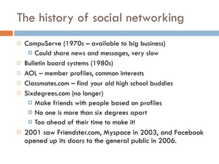 The history of social networking CompuServe (1970s – available to big business)  Could share news and messages, very slow Bulletin board systems (1980s) AOL – member profiles, common interests Classmates.com – find your old high school buddies Sixdegrees.com (no longer) Make friends with people based on profiles No one is more than six degrees apart  Too ahead of their time to make it!  2001 saw Friendster.com, Myspace in 2003, and Facebook opened up its doors to the general public in 2006.  