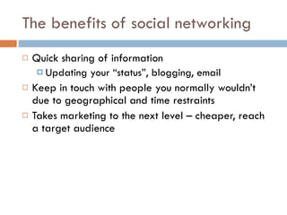 The benefits of social networking Quick sharing of information Updating your “status”, blogging, email Keep in touch with people you normally wouldn’t due to geographical and time restraints Takes marketing to the next level – cheaper, reach a target audience 