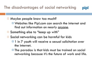 The disadvantages of social networking Maybe people know too much? Websites like Pipl.com can search the internet and find out information on nearly  anyone . Something else to “keep up with”  Social networking can be harmful for kids 1 in 7 youth will receive a sexual solicitation over the internet.  The paradox is that kids must be trained on social networking because it’s the future of work and life. 