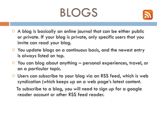 BLOGS  A blog is basically an online journal that can be either public or private. If your blog is private, only specific users that you invite can read your blog.  You update blogs on a continuous basis, and the newest entry is always listed on top.  You can blog about anything – personal experiences, travel, or on a particular topic.  Users can subscribe to your blog via an RSS feed, which is web syndication (which keeps up on a web page’s latest content.  To subscribe to a blog, you will need to sign up for a google reader account or other RSS feed reader.  