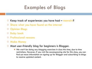 Keep track of experiences you have had –  memoirs ? Share what you have found on the internet Opinion Blogs Baby book  Professional reasons Make Money Most user-friendly blog for beginners is Blogger.  We won’t be doing any blogging exercises in class this time, due to time restrictions. However, if you visit the accompanying site for this class, you can find out more information on signing up for Blogger and subscribing to blogs to receive updated content.  Examples of Blogs 