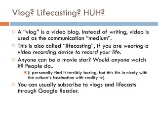 Vlog? Lifecasting? HUH?  A “vlog” is a video blog. Instead of writing, video is used as the communication “medium”.  This is also called “lifecasting”, if you are  wearing a video recording device to record your life.  Anyone can be a movie star? Would anyone watch it? People do..  (I personally find it terribly boring, but this fits in nicely with the culture’s fascination with reality tv).  You can usually subscribe to vlogs and lifecasts through Google Reader.  