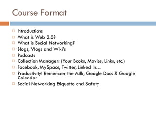 Course Format Introductions What is Web 2.0? What is Social Networking? Blogs, Vlogs and Wiki’s Podcasts Collection Managers (Your Books, Movies, Links, etc.) Facebook, MySpace, Twitter, Linked In…  Productivity! Remember the Milk, Google Docs & Google Calendar Social Networking Etiquette and Safety 
