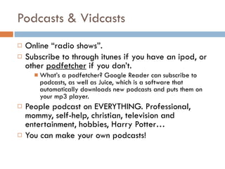 Podcasts & Vidcasts Online “radio shows”.  Subscribe to through itunes if you have an ipod, or other  podfetcher  if you don’t.  What’s a podfetcher? Google Reader can subscribe to podcasts, as well as Juice, which is a software that automatically downloads new podcasts and puts them on your mp3 player.  People podcast on EVERYTHING. Professional, mommy, self-help, christian, television and entertainment, hobbies, Harry Potter…  You can make your own podcasts! 