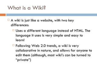 What is a Wiki?  A wiki is just like a website, with two key differences: Uses a different language instead of HTML. The language it uses is very simple and easy to learn!  Following Web 2.0 trends, a wiki is very collaborative in nature, and allows for anyone to edit them (although, most wiki’s can be turned to “private”) 