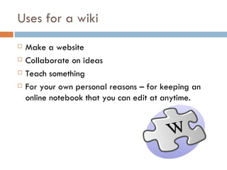 Uses for a wiki Make a website Collaborate on ideas Teach something For your own personal reasons – for keeping an online notebook that you can edit at anytime.  
