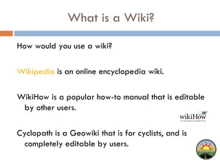 What is a Wiki?  How would you use a wiki? Wikipedia  is an online encyclopedia wiki.  WikiHow is a popular how-to manual that is editable by other users.  Cyclopath is a Geowiki that is for cyclists, and is completely editable by users.  