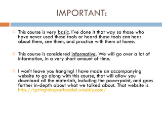 IMPORTANT:  This course is very  basic . I’ve done it that way so those who have never used these tools or heard these tools can hear about them, see them, and practice with them at home.  This course is considered  informative . We will go over a lot of information, in a very short amount of time.  I won’t leave you hanging! I have made an accompanying website to go along with this course, that will allow you download all the materials, including the powerpoint, and goes further in-depth about what we talked about. That website is  http://springlakeparksocial.weebly.com/ 