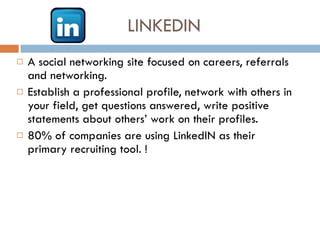 LINKEDIN A social networking site focused on careers, referrals and networking.  Establish a professional profile, network with others in your field, get questions answered, write positive statements about others’ work on their profiles.  80% of companies are using LinkedIN as their primary recruiting tool. !  