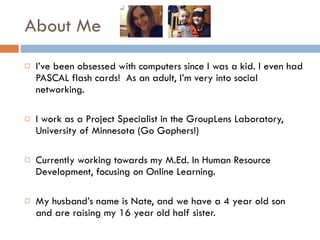 About Me I’ve been obsessed with computers since I was a kid. I even had PASCAL flash cards!  As an adult, I’m very into social networking.  I work as a Project Specialist in the GroupLens Laboratory, University of Minnesota (Go Gophers!) Currently working towards my M.Ed. In Human Resource Development, focusing on Online Learning.  My husband’s name is Nate, and we have a 4 year old son and are raising my 16 year old half sister.  