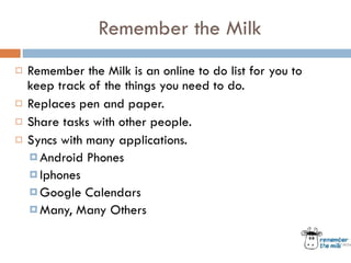 Remember the Milk Remember the Milk is an online to do list for you to keep track of the things you need to do.  Replaces pen and paper.  Share tasks with other people.  Syncs with many applications.  Android Phones Iphones Google Calendars Many, Many Others 