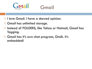 Gmail I love Gmail. I have a skewed opinion.  Gmail has unlimited storage.  Instead of FOLDERS, like Yahoo or Hotmail, Gmail has Tagging.  Gmail has it’s own chat program, Gtalk. It’s embedded!  