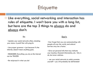 Etiquette Like everything, social networking and interaction has rules of etiquette. I won’t bore you with a long list, but here are the top 3 things to  always  do and  always  don’t: Do: Update your social networks often, including your status. A pain? Not with ping.fm  Use proper grammar – just because it’s the internet, doesn’t mean anything goes. REMEMBER: Everything you do on the internet can be TRACED!  Be reciprocal in what you do!  Don’t: Ever forget that you are communicating with people all over the world, and cultural barriers may be a factor.  Give out personal info that may indicate your location, financial information, etc.  City is ok, but never address.  use your social networks to solely promote yourself – you will probably be defriended! 
