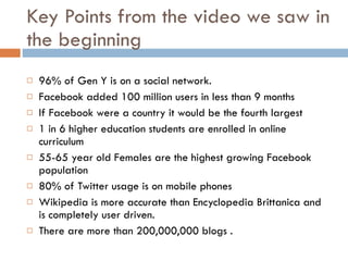 Key Points from the video we saw in the beginning 96% of Gen Y is on a social network. Facebook added 100 million users in less than 9 months  If Facebook were a country it would be the fourth largest  1 in 6 higher education students are enrolled in online curriculum  55-65 year old Females are the highest growing Facebook population  80% of Twitter usage is on mobile phones Wikipedia is more accurate than Encyclopedia Brittanica and is completely user driven.  There are more than 200,000,000 blogs .  