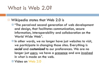 What is Web 2.0? Wikipedia states that Web 2.0 is  “ The perceived second generation of web development and design, that facilitates communication, secure information, interoperability and collaboration on the World Wide Web”.  In other words, we no longer have just websites to visit, we participate in changing those sites. Everything is  social  and  customized  to our preferences. We are no longer just  users ; we have a  presence  and are  involved  in what is made on the web. Video on  Web 2.0 