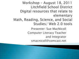 Workshop – August 18, 2011 Litchfield School DistrictDigital resources that relate to elementary Math, Reading, Science, and Social Studies/ Web 2.0 tools Presenter: Sue MacNicoll Computer Literacy Teacher  and Integrator smacnicoll@comcast.net 