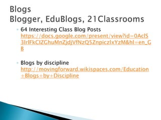 64 Interesting Class Blog Posts https://docs.google.com/present/view?id=0AclS3lrlFkCIZGhuMnZjdjVfNzQ5ZnpiczlxYzM&hl=en_GBBlogs by discipline http://movingforward.wikispaces.com/Education+Blogs+by+DisciplineBlogs Blogger, EduBlogs, 21Classrooms