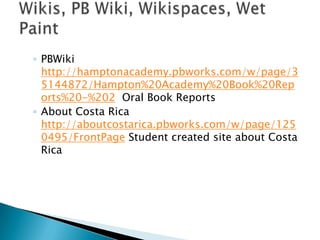 PBWikihttp://hamptonacademy.pbworks.com/w/page/35144872/Hampton%20Academy%20Book%20Reports%20-%202  Oral Book ReportsAbout Costa Rica http://aboutcostarica.pbworks.com/w/page/1250495/FrontPage Student created site about Costa RicaWikis, PB Wiki, Wikispaces, Wet Paint 