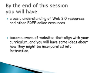 a basic understanding of Web 2.0 resources and other FREE online resourcesbecome aware of websites that align with your curriculum, and you will have some ideas about how they might be incorporated into instruction.By the end of this session you will have:
