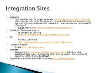 GuidanceGCFLearnFree.org® is supported by the Goodwill Community Foundation, Inc. (GCF®) whose mission is "to create and provide education, employment, and life enrichment opportunities for people who desire to improve the quality of their lives".Everyday Life: http://www.gcflearnfree.org/everydaylifeFamily and Consumer ScienceThe Science of Cooking http://www.exploratorium.edu/cooking/index.htmlArtNational Gallery Art http://www.nga.gov/education/classroom/index.mhtmComputer ScienceAviary http://www.aviary.com/BusinessEconoclasshttp://www.econoclass.com/games.html activities, case studies, debate topics, and links to other sites to support the teaching of economics at the high school levelPhyscial Education Mr. Robbo PE Geek Blog http://thepegeek.com/Integration Sites