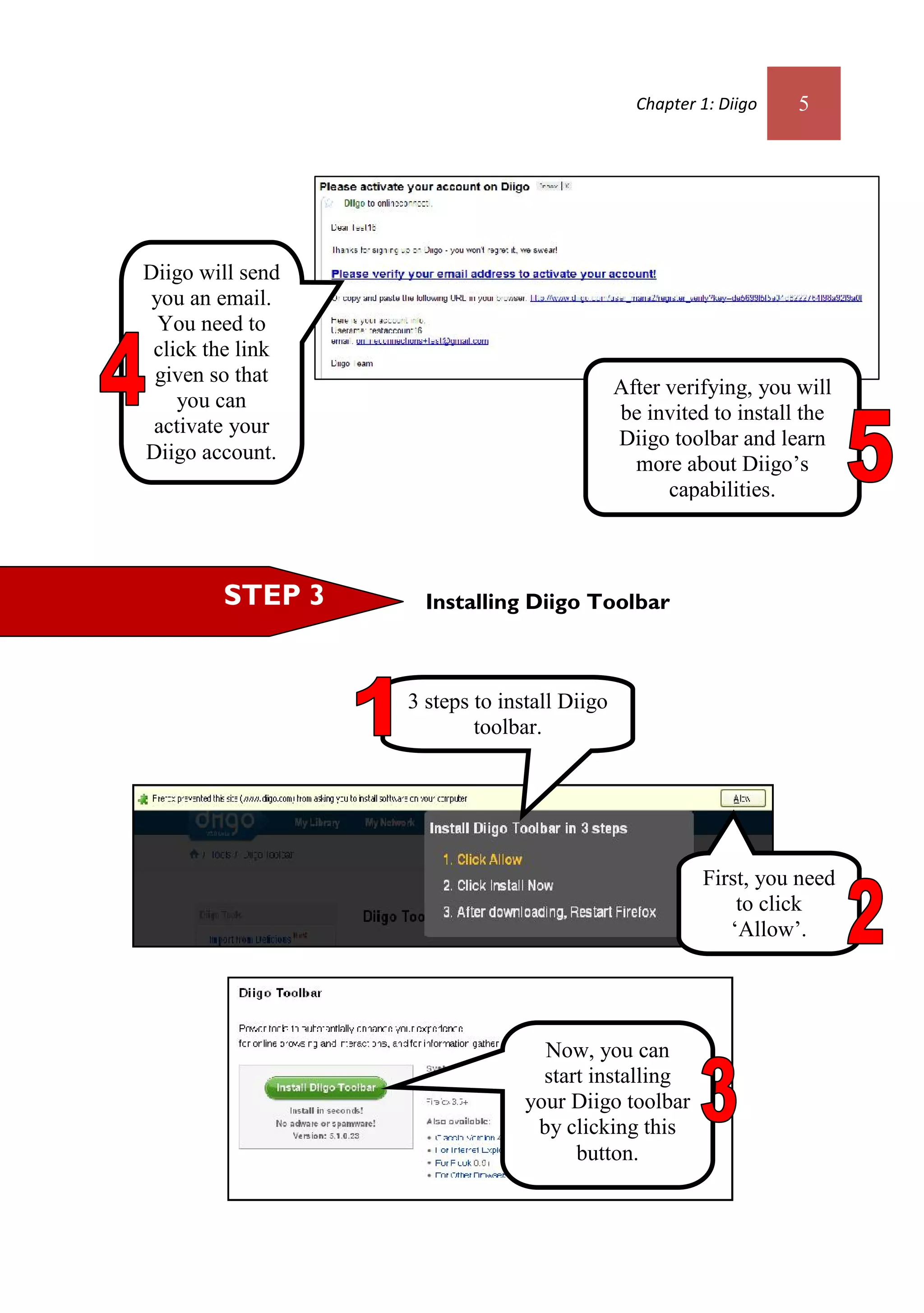 Chapter 1: Diigo   5




Diigo will send
 you an email.
  You need to
 click the link
 given so that
                                             After verifying, you will
    you can
                                             be invited to install the
 activate your
                                             Diigo toolbar and learn
Diigo account.
                                               more about Diigo’s
                                                   capabilities.



        STEP 3      Installing Diigo Toolbar



                  3 steps to install Diigo
                          toolbar.




                                                       First, you need
                                                           to click
                                                          ‘Allow’.




                                  Now, you can
                                  start installing
                                your Diigo toolbar
                                 by clicking this
                                      button.
 