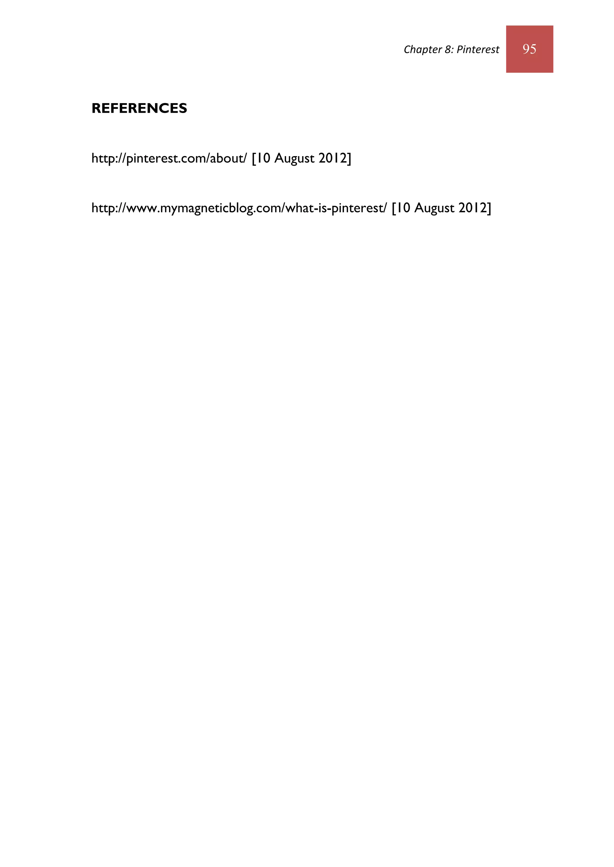 Chapter 8: Pinterest   95



REFERENCES


http://pinterest.com/about/ [10 August 2012]


http://www.mymagneticblog.com/what-is-pinterest/ [10 August 2012]
 