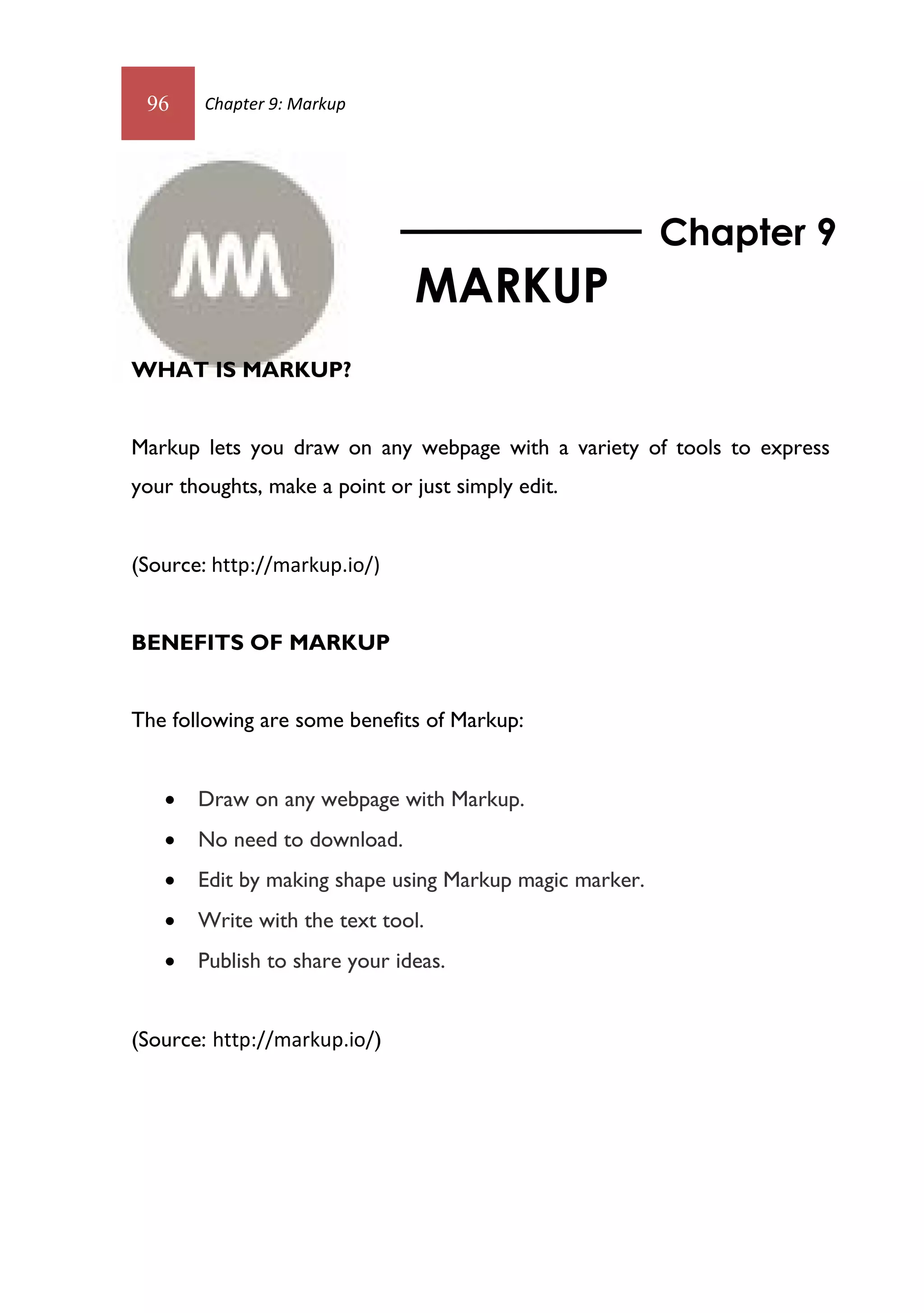 96     Chapter 9: Markup




                                                         Chapter 9
                               MARKUP
WHAT IS MARKUP?


Markup lets you draw on any webpage with a variety of tools to express
your thoughts, make a point or just simply edit.


(Source: http://markup.io/)


BENEFITS OF MARKUP


The following are some benefits of Markup:


      Draw on any webpage with Markup.
      No need to download.
      Edit by making shape using Markup magic marker.
      Write with the text tool.
      Publish to share your ideas.


(Source: http://markup.io/)
 