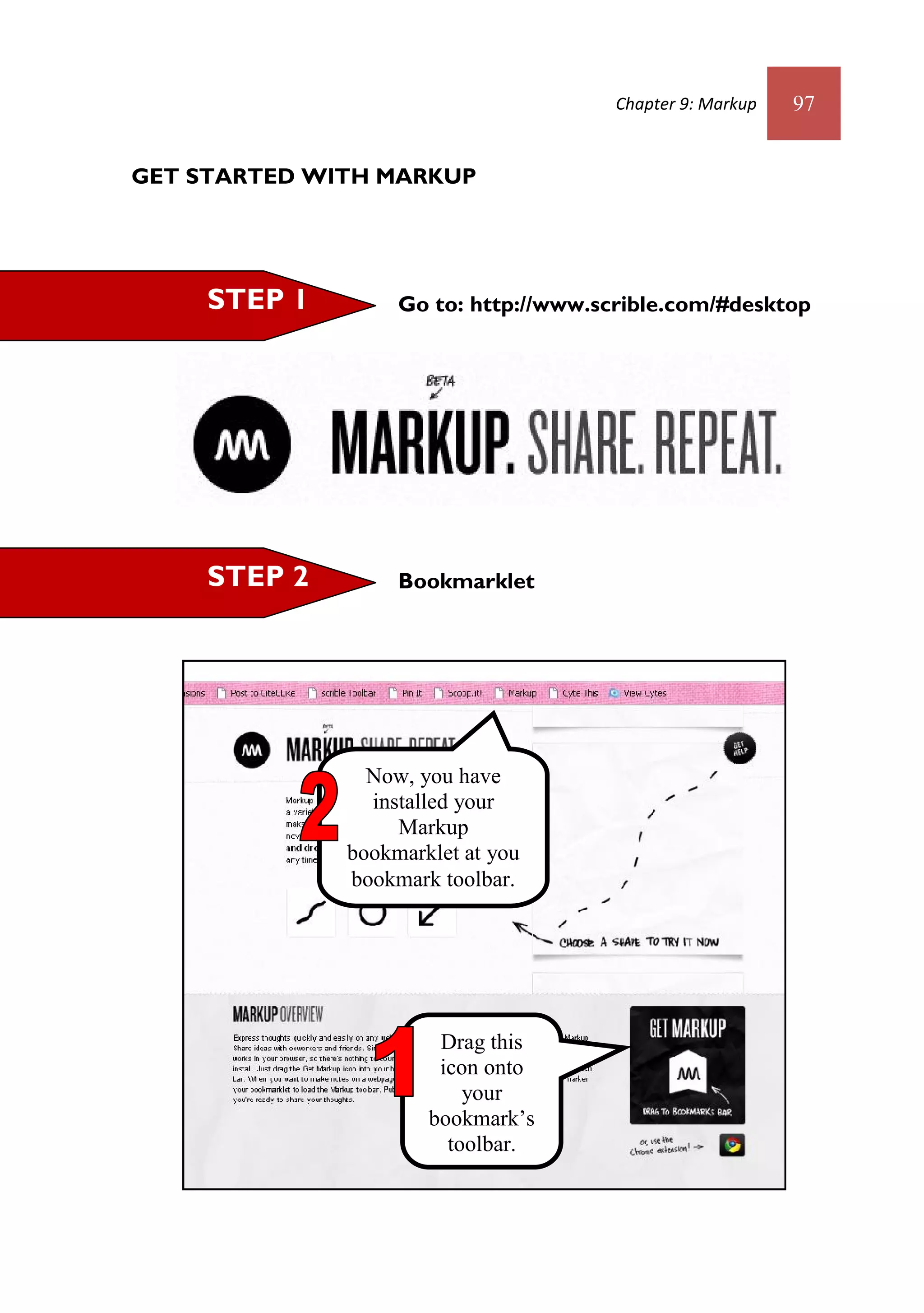 Chapter 9: Markup   97


GET STARTED WITH MARKUP




     STEP 1        Go to: http://www.scrible.com/#desktop




     STEP 2        Bookmarklet




                Now, you have
                installed your
                   Markup
              bookmarklet at you
              bookmark toolbar.




                       Drag this
                       icon onto
                          your
                      bookmark’s
                        toolbar.
 