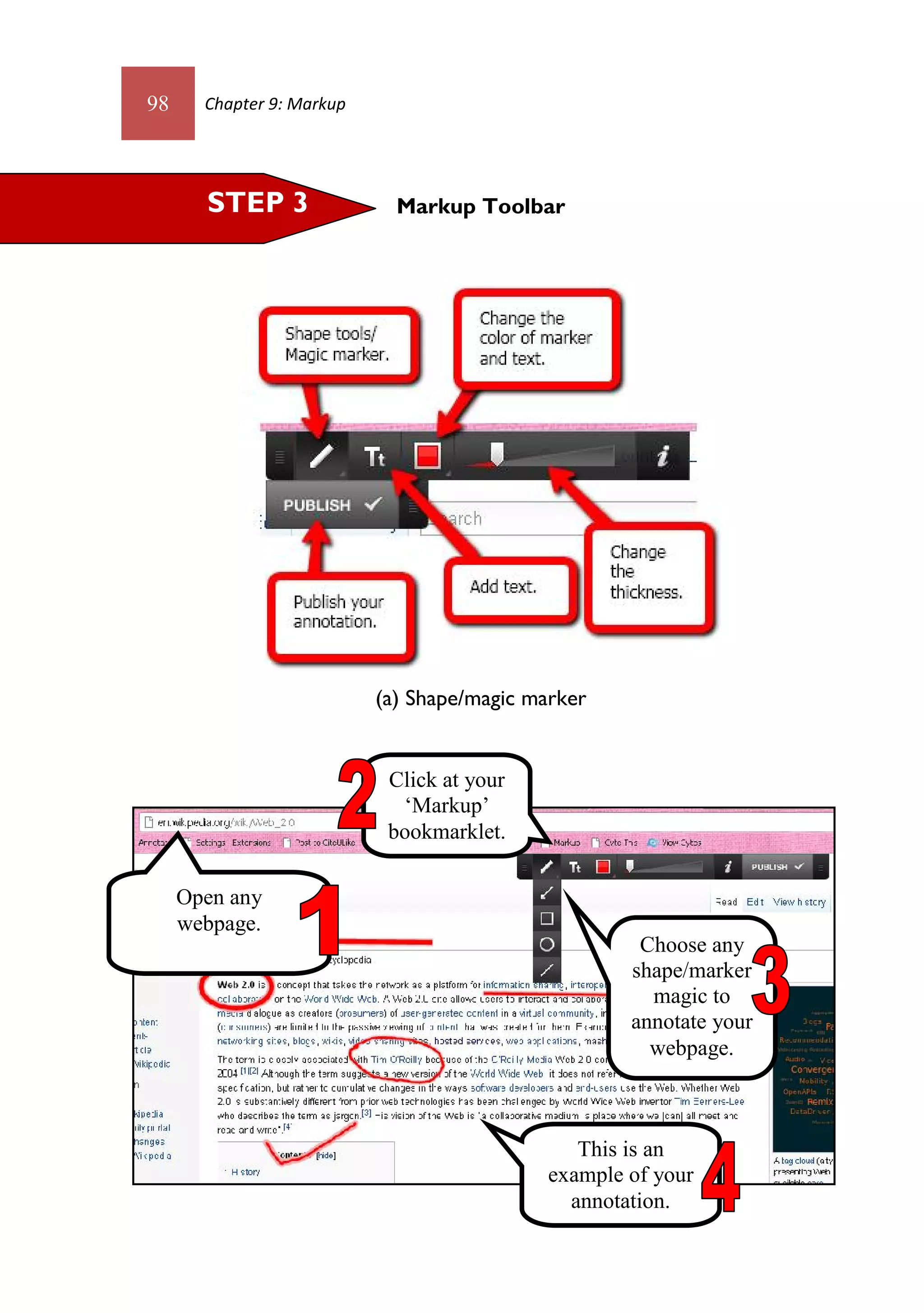 98     Chapter 9: Markup




       STEP 3                Markup Toolbar




                           (a) Shape/magic marker


                            Click at your
                             ‘Markup’
                            bookmarklet.

     Open any
     webpage.
                                                      Choose any
                                                     shape/marker
                                                       magic to
                                                     annotate your
                                                       webpage.



                                                This is an
                                             example of your
                                               annotation.
 