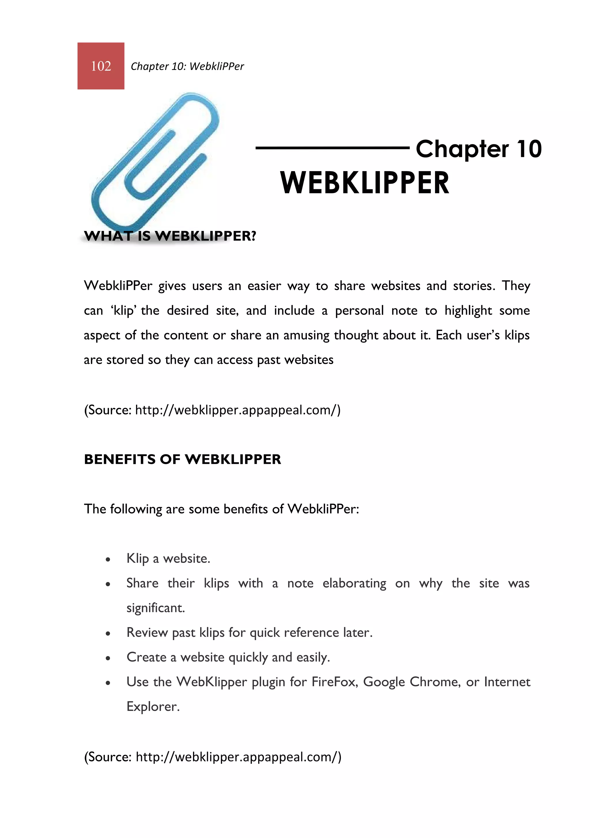 102    Chapter 10: WebkliPPer




                                                         Chapter 10
                                  WEBKLIPPER
WHAT IS WEBKLIPPER?


WebkliPPer gives users an easier way to share websites and stories. They
can ‘klip’ the desired site, and include a personal note to highlight some
aspect of the content or share an amusing thought about it. Each user’s klips
are stored so they can access past websites


(Source: http://webklipper.appappeal.com/)


BENEFITS OF WEBKLIPPER


The following are some benefits of WebkliPPer:


      Klip a website.
      Share their klips with a note elaborating on why the site was
       significant.
      Review past klips for quick reference later.
      Create a website quickly and easily.
      Use the WebKlipper plugin for FireFox, Google Chrome, or Internet
       Explorer.


(Source: http://webklipper.appappeal.com/)
 