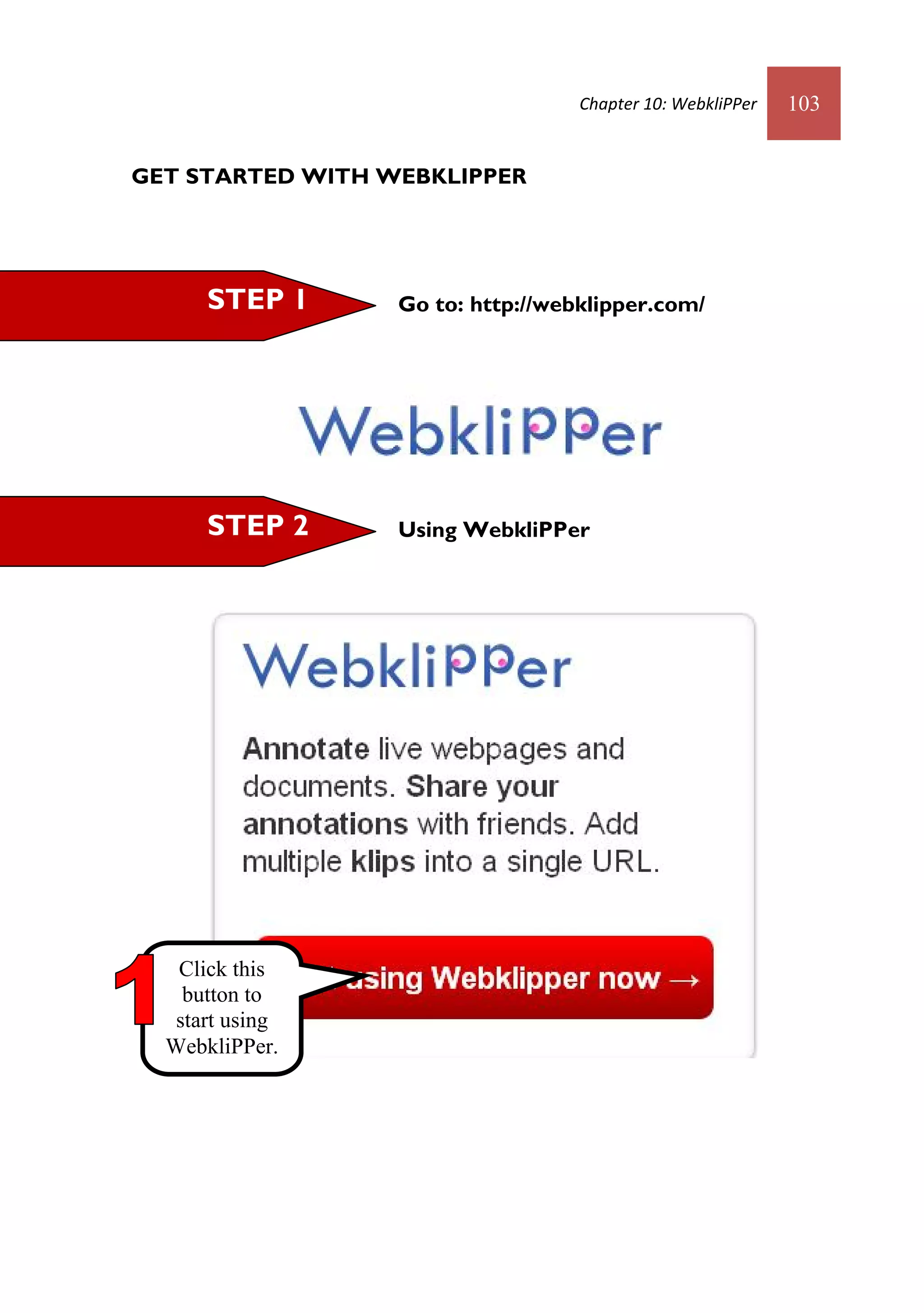 Chapter 10: WebkliPPer   103


GET STARTED WITH WEBKLIPPER




      STEP 1      Go to: http://webklipper.com/




      STEP 2      Using WebkliPPer




   Click this
    button to
   start using
  WebkliPPer.
 