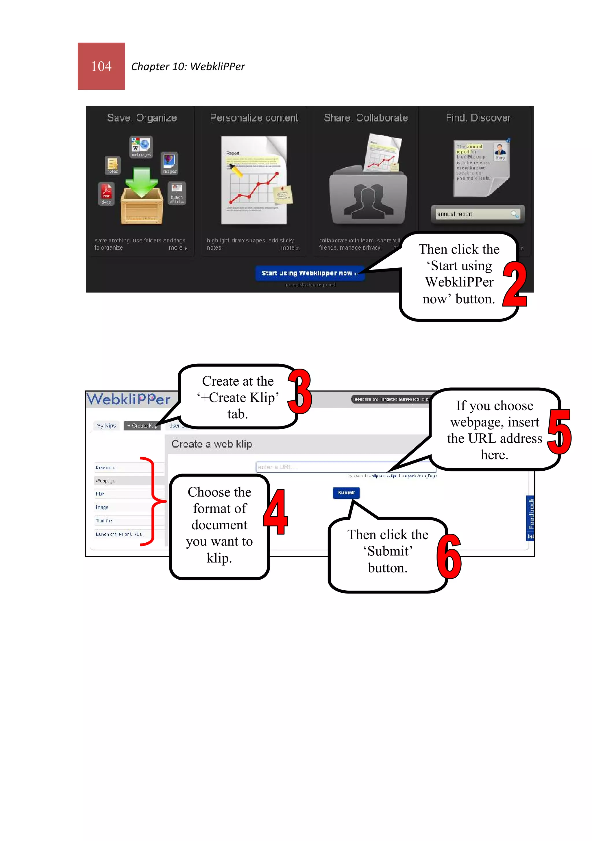 104   Chapter 10: WebkliPPer




                                               Then click the
                                                ‘Start using
                                                WebkliPPer
                                               now’ button.




                   Create at the
                  ‘+Create Klip’
                                                      If you choose
                       tab.
                                                     webpage, insert
                                                    the URL address
                                                           here.

                Choose the
                 format of
                 document
                you want to        Then click the
                   klip.             ‘Submit’
                                      button.
 