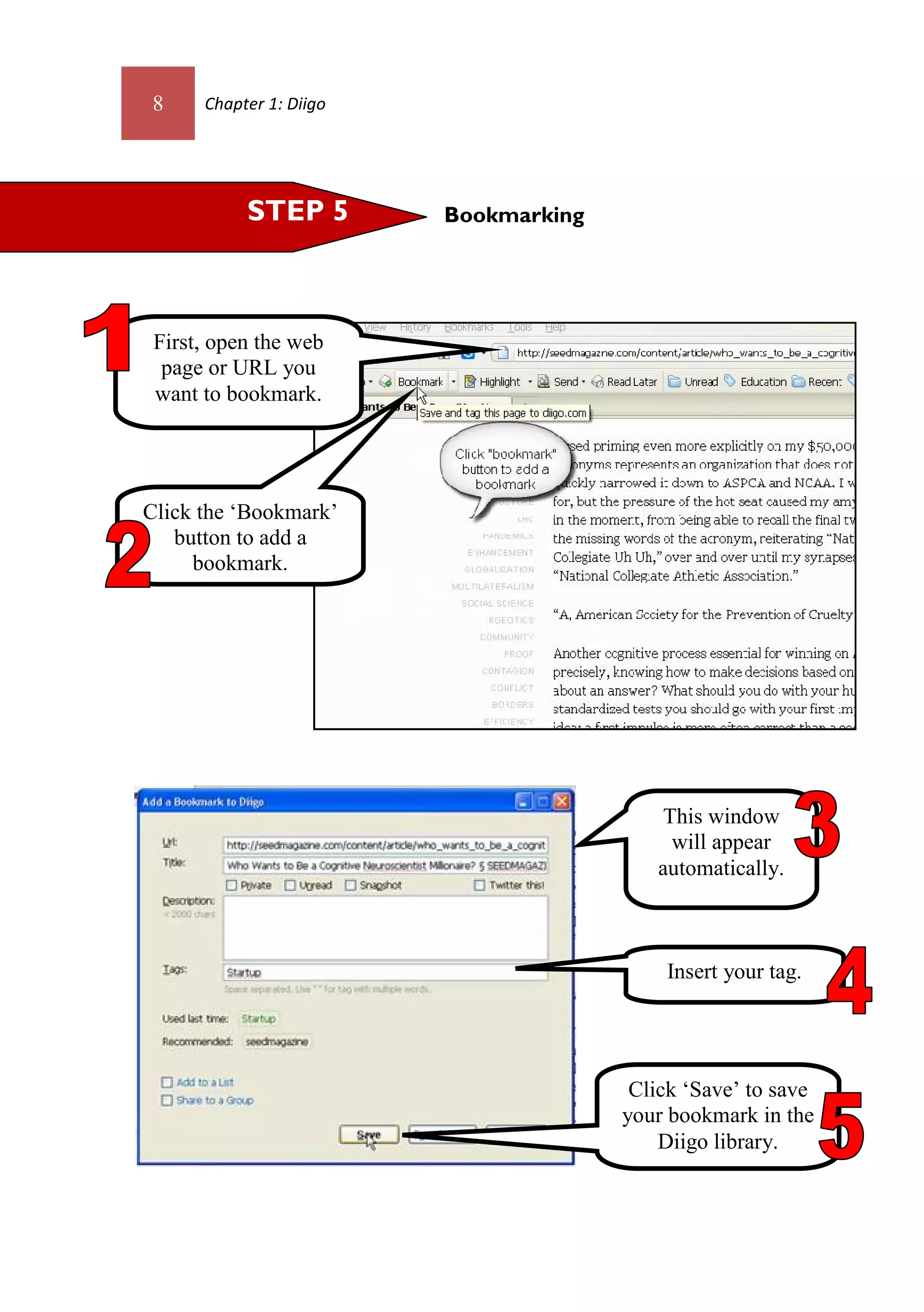 8     Chapter 1: Diigo




           STEP 5        Bookmarking




 First, open the web
  page or URL you
 want to bookmark.




Click the ‘Bookmark’
   button to add a
     bookmark.




                                           This window
                                            will appear
                                          automatically.



                                           Insert your tag.




                                        Click ‘Save’ to save
                                       your bookmark in the
                                           Diigo library.
 