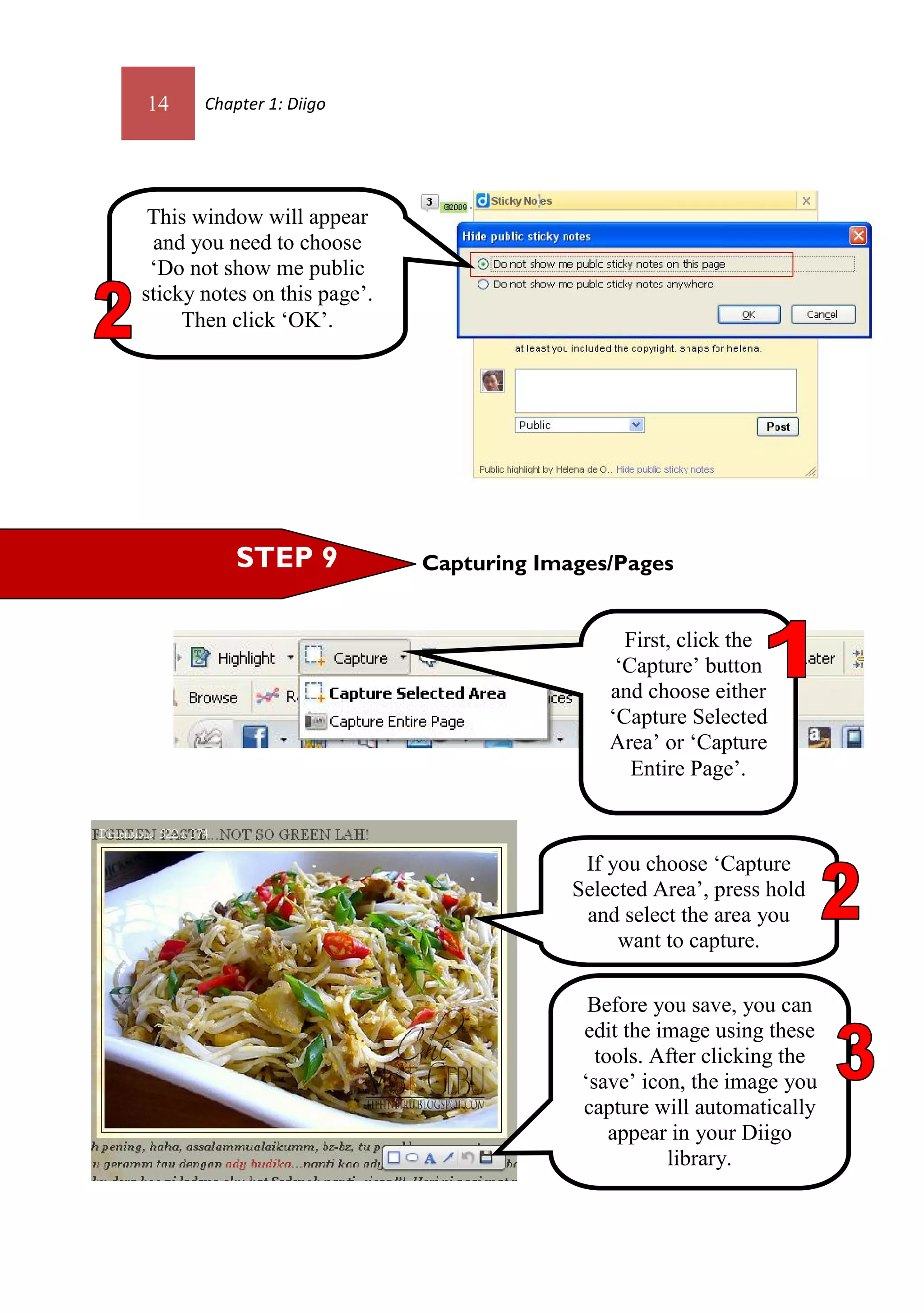 14     Chapter 1: Diigo




 This window will appear
 and you need to choose
 ‘Do not show me public
sticky notes on this page’.
     Then click ‘OK’.




           STEP 9             Capturing Images/Pages


                                                 First, click the
                                                ‘Capture’ button
                                               and choose either
                                               ‘Capture Selected
                                               Area’ or ‘Capture
                                                  Entire Page’.



                                            If you choose ‘Capture
                                           Selected Area’, press hold
                                            and select the area you
                                                want to capture.

                                             Before you save, you can
                                            edit the image using these
                                              tools. After clicking the
                                            ‘save’ icon, the image you
                                            capture will automatically
                                                appear in your Diigo
                                                      library.
 