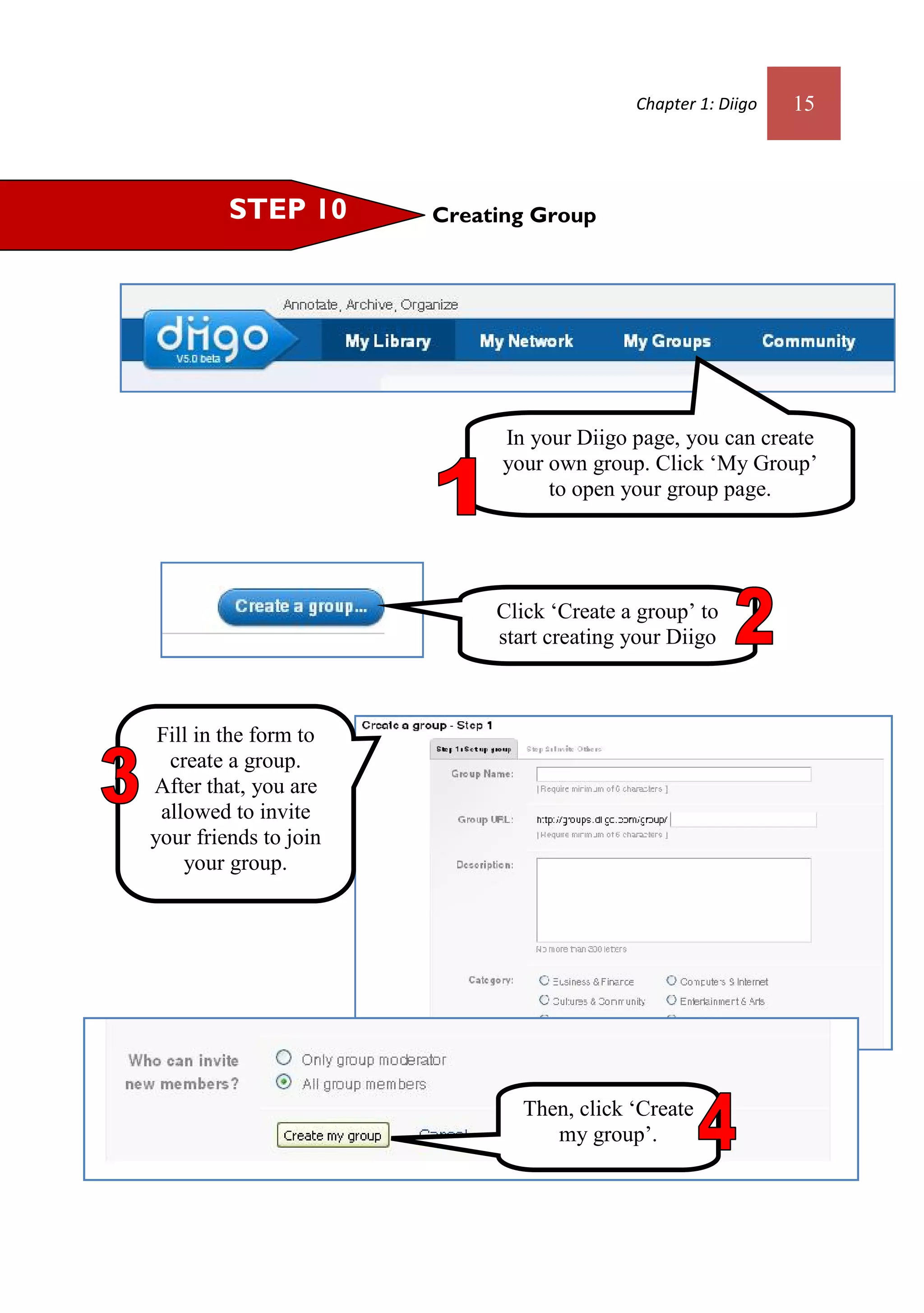 Chapter 1: Diigo   15



         STEP 10       Creating Group




                             In your Diigo page, you can create
                             your own group. Click ‘My Group’
                                  to open your group page.




                            Click ‘Create a group’ to
                            start creating your Diigo
                                      group.


 Fill in the form to
  create a group.
After that, you are
 allowed to invite
your friends to join
    your group.




                               Then, click ‘Create
                                  my group’.
 