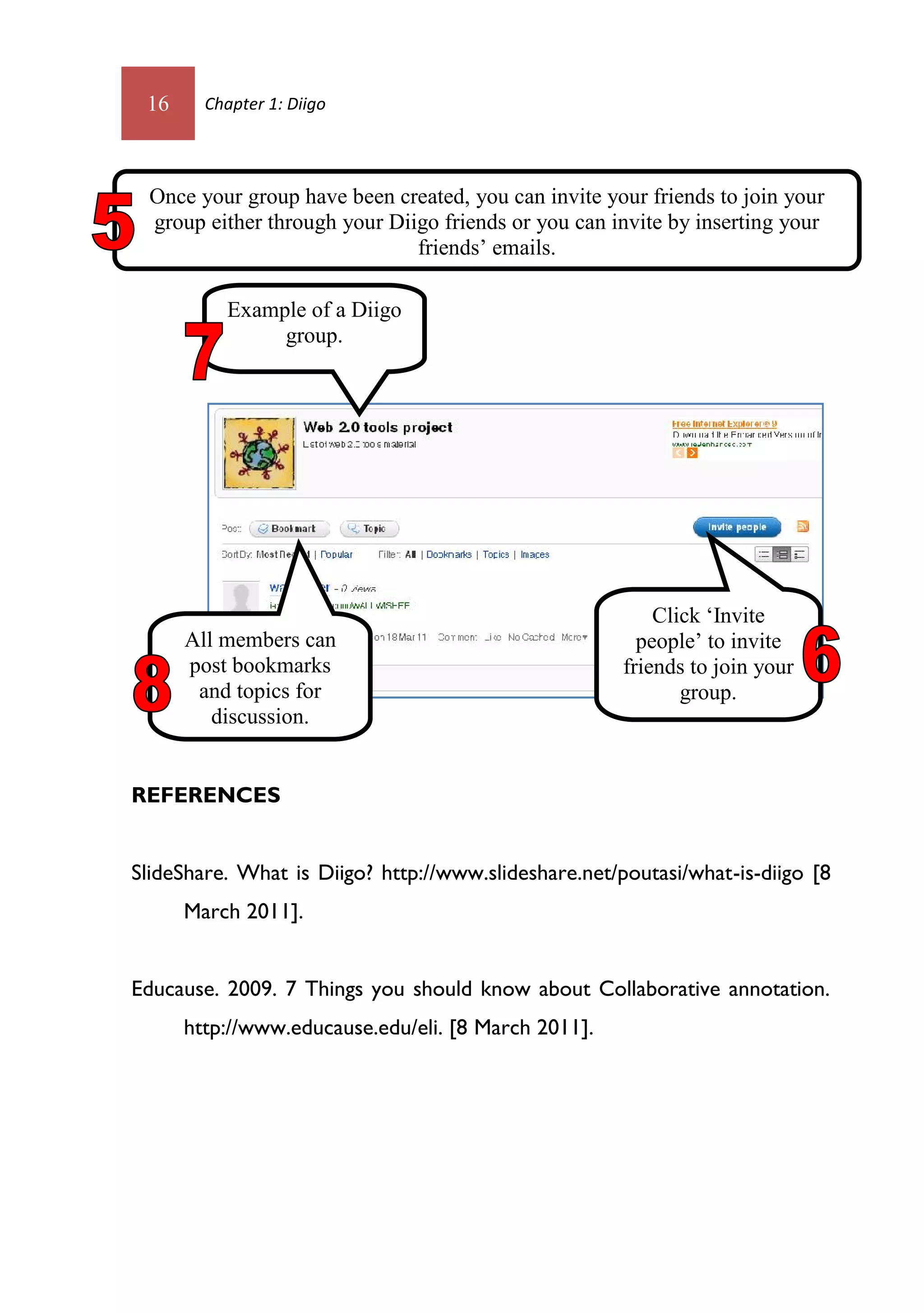 16     Chapter 1: Diigo




 Once your group have been created, you can invite your friends to join your
 group either through your Diigo friends or you can invite by inserting your
                              friends’ emails.

          Example of a Diigo
               group.




                                                          Click ‘Invite
      All members can                                   people’ to invite
      post bookmarks                                  friends to join your
       and topics for                                        group.
         discussion.


REFERENCES


SlideShare. What is Diigo? http://www.slideshare.net/poutasi/what-is-diigo [8
      March 2011].


Educause. 2009. 7 Things you should know about Collaborative annotation.
      http://www.educause.edu/eli. [8 March 2011].
 