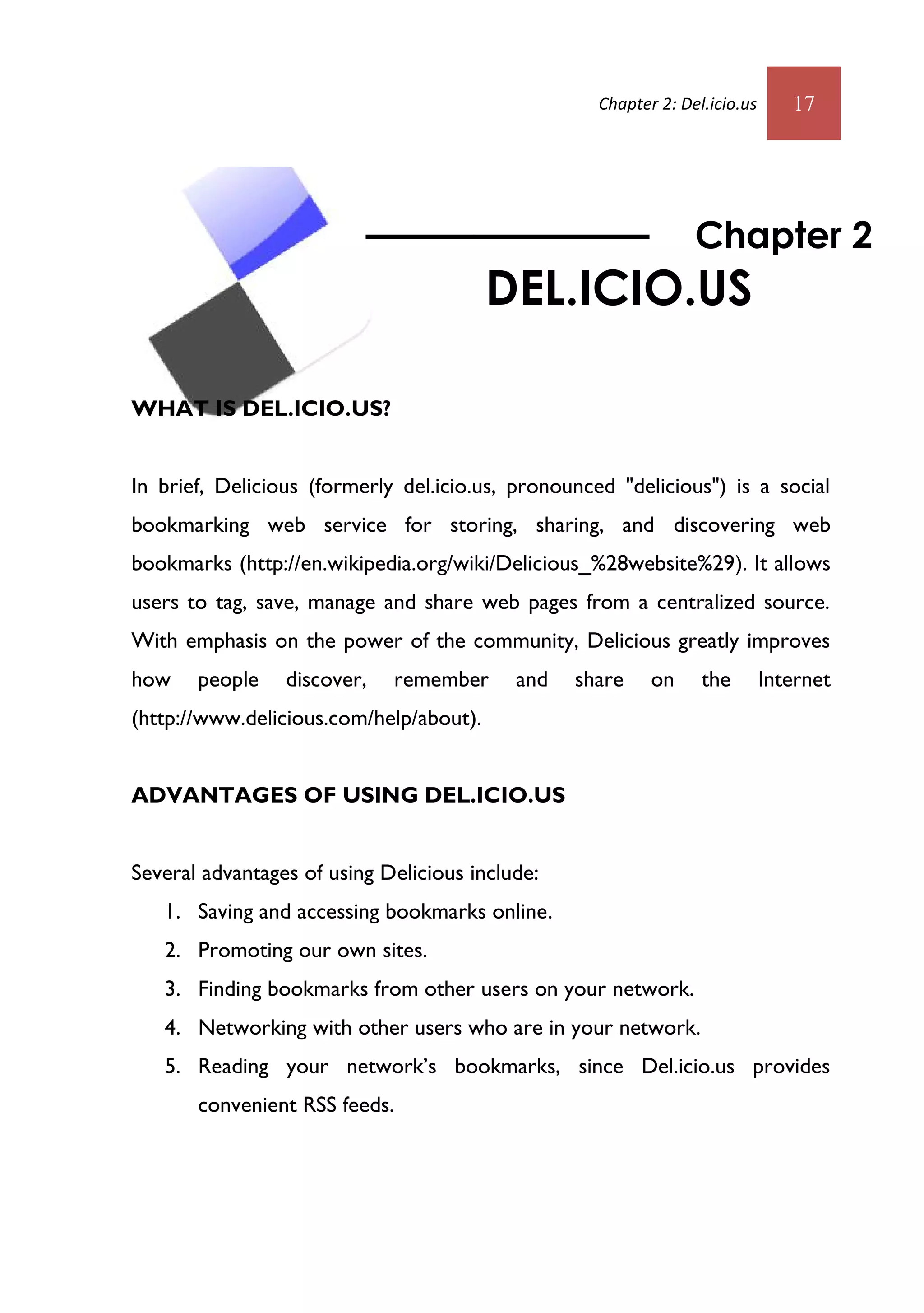 Chapter 2: Del.icio.us      17




                                                                 Chapter 2
                                         DEL.ICIO.US

WHAT IS DEL.ICIO.US?


In brief, Delicious (formerly del.icio.us, pronounced "delicious") is a social
bookmarking web service for storing, sharing, and discovering web
bookmarks (http://en.wikipedia.org/wiki/Delicious_%28website%29). It allows
users to tag, save, manage and share web pages from a centralized source.
With emphasis on the power of the community, Delicious greatly improves
how    people    discover,   remember      and   share     on     the        Internet
(http://www.delicious.com/help/about).


ADVANTAGES OF USING DEL.ICIO.US


Several advantages of using Delicious include:
   1. Saving and accessing bookmarks online.
   2. Promoting our own sites.
   3. Finding bookmarks from other users on your network.
   4. Networking with other users who are in your network.
   5. Reading your network’s bookmarks, since Del.icio.us provides
       convenient RSS feeds.
 