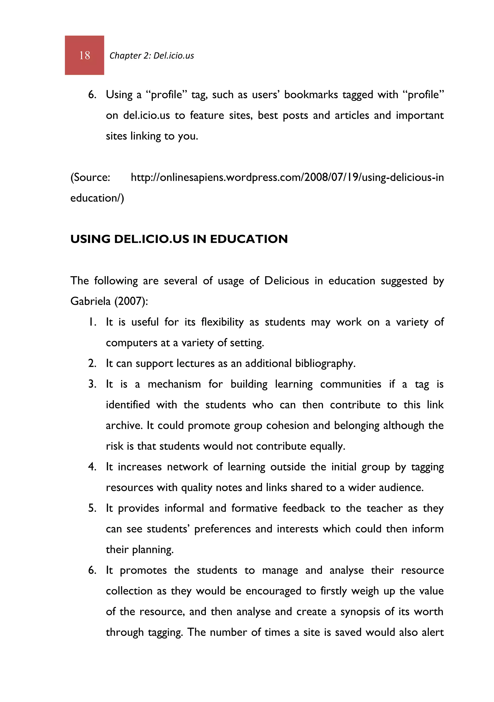 18     Chapter 2: Del.icio.us



   6. Using a “profile” tag, such as users’ bookmarks tagged with “profile”
       on del.icio.us to feature sites, best posts and articles and important
       sites linking to you.


(Source:      http://onlinesapiens.wordpress.com/2008/07/19/using-delicious-in
education/)


USING DEL.ICIO.US IN EDUCATION


The following are several of usage of Delicious in education suggested by
Gabriela (2007):
   1. It is useful for its flexibility as students may work on a variety of
       computers at a variety of setting.
   2. It can support lectures as an additional bibliography.
   3. It is a mechanism for building learning communities if a tag is
       identified with the students who can then contribute to this link
       archive. It could promote group cohesion and belonging although the
       risk is that students would not contribute equally.
   4. It increases network of learning outside the initial group by tagging
       resources with quality notes and links shared to a wider audience.
   5. It provides informal and formative feedback to the teacher as they
       can see students’ preferences and interests which could then inform
       their planning.
   6. It promotes the students to manage and analyse their resource
       collection as they would be encouraged to firstly weigh up the value
       of the resource, and then analyse and create a synopsis of its worth
       through tagging. The number of times a site is saved would also alert
 