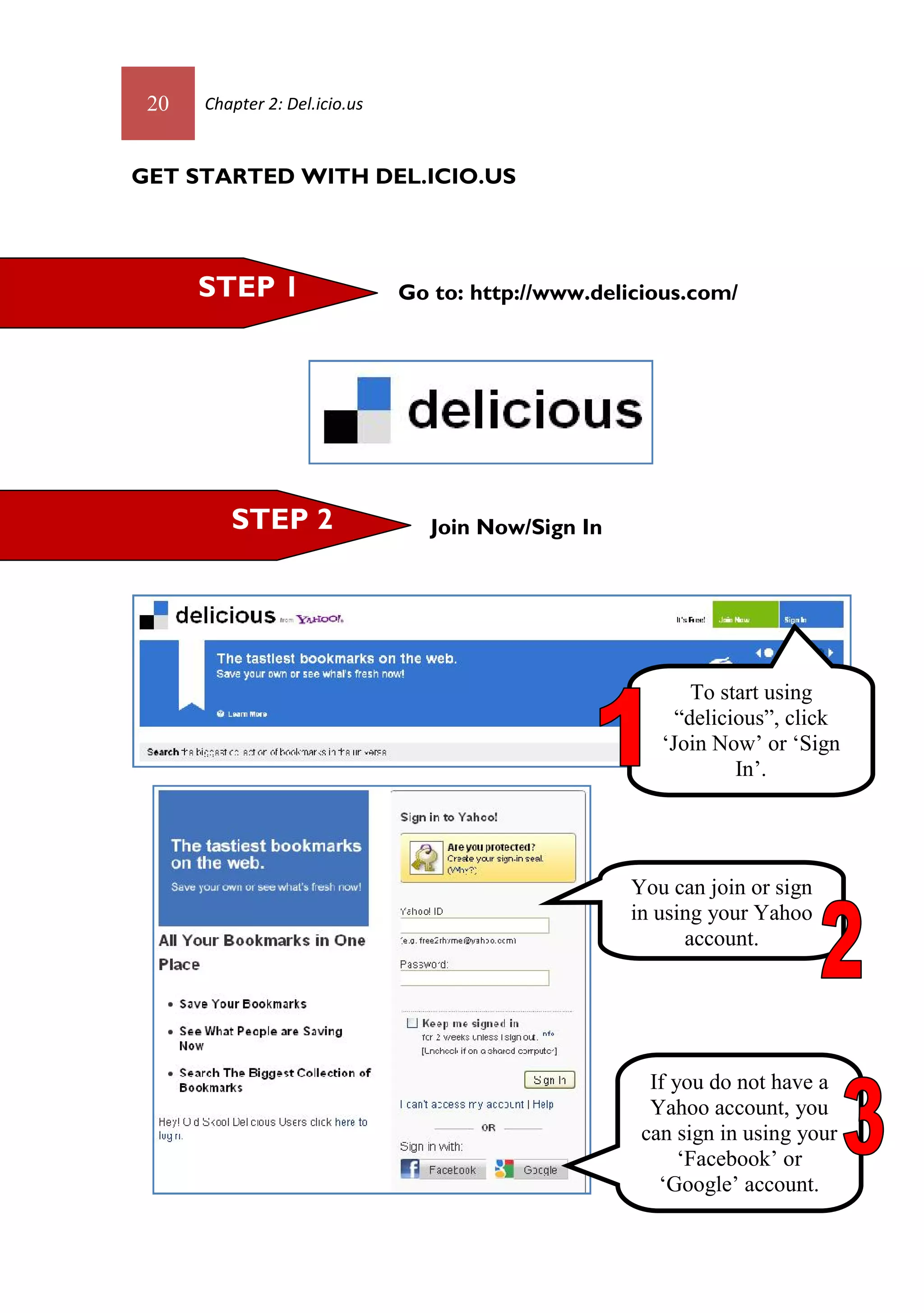 20   Chapter 2: Del.icio.us



GET STARTED WITH DEL.ICIO.US




      STEP 1                   Go to: http://www.delicious.com/




         STEP 2                   Join Now/Sign In




                                                            To start using
                                                          “delicious”, click
                                                        ‘Join Now’ or ‘Sign
                                                                 In’.




                                                     You can join or sign
                                                     in using your Yahoo
                                                           account.




                                                       If you do not have a
                                                       Yahoo account, you
                                                      can sign in using your
                                                           ‘Facebook’ or
                                                        ‘Google’ account.
 