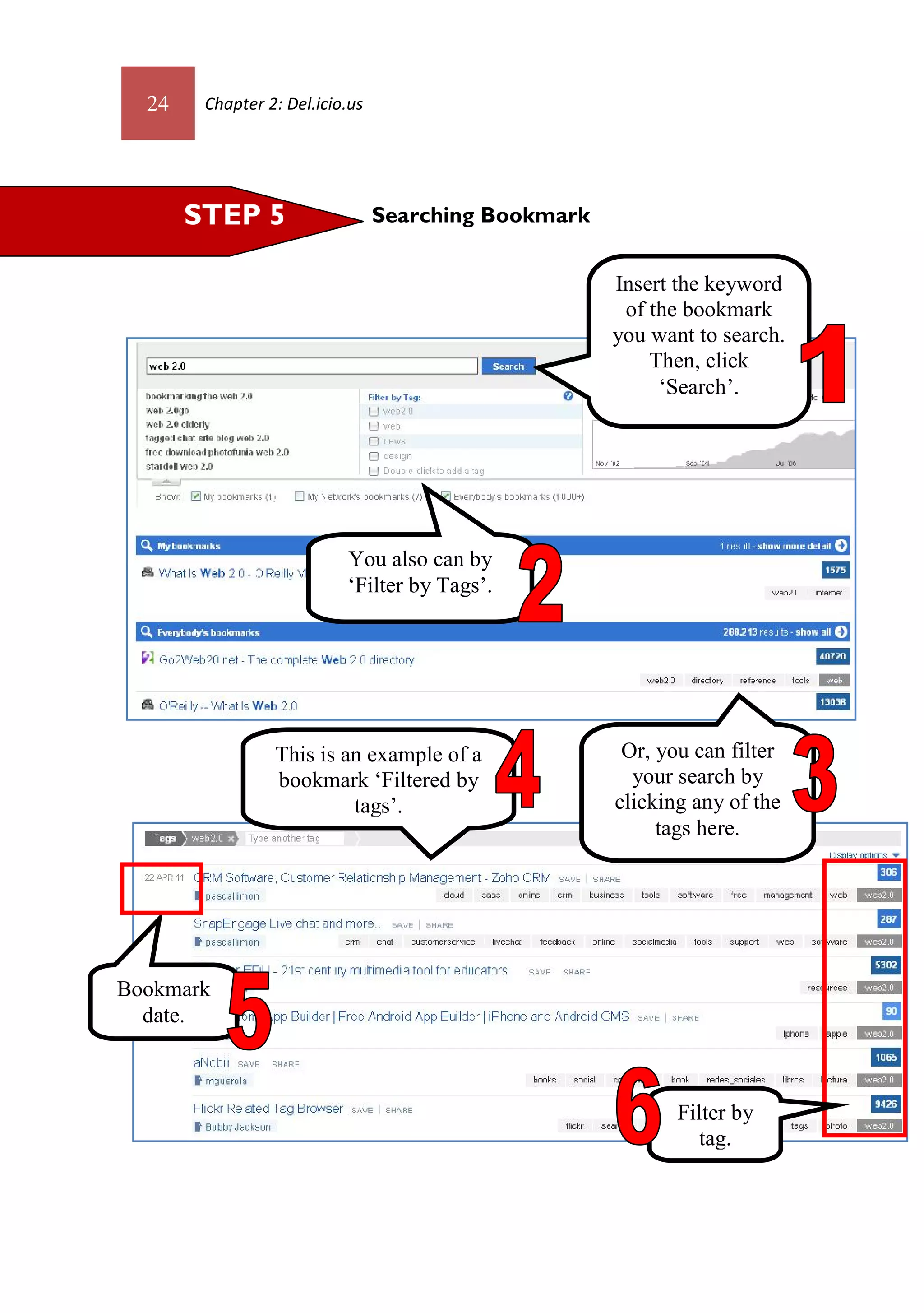 24    Chapter 2: Del.icio.us




       STEP 5                    Searching Bookmark


                                                      Insert the keyword
                                                       of the bookmark
                                                      you want to search.
                                                          Then, click
                                                           ‘Search’.




                           You also can by
                           ‘Filter by Tags’.




                 This is an example of a               Or, you can filter
                 bookmark ‘Filtered by                  your search by
                          tags’.                      clicking any of the
                                                           tags here.




Bookmark
  date.



                                                             Filter by
                                                                tag.
 