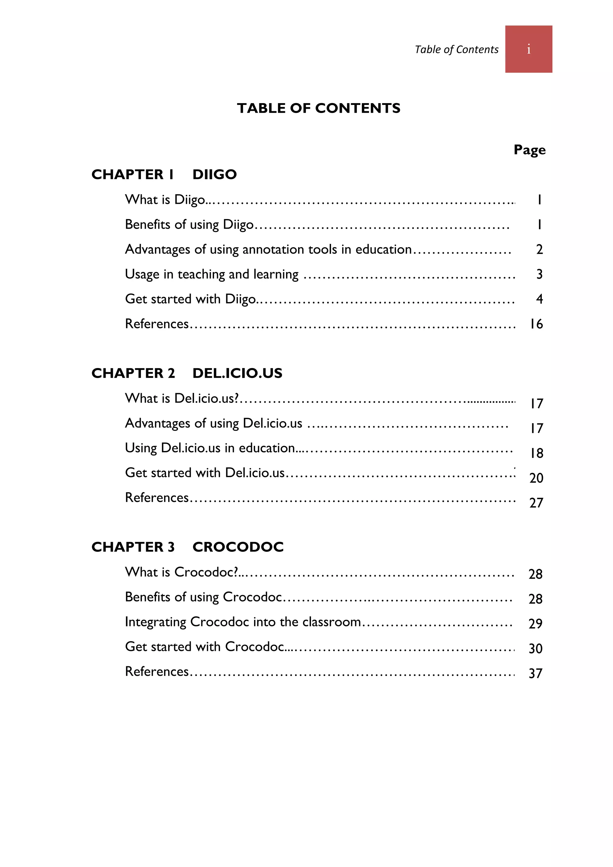 Table of Contents    i



                   TABLE OF CONTENTS

                                                                Page
CHAPTER 1   DIIGO
   What is Diigo..………………………………………………………...16 1
   Benefits of using Diigo………………………………………………                         1
   Advantages of using annotation tools in education…………………          2
   Usage in teaching and learning ……………………………………….                   3
   Get started with Diigo.……………………………………………….                        4
   References………………………………………………………………22
                                     16


CHAPTER 2   DEL.ICIO.US
   What is Del.icio.us?…………………………………………................ 17
   Advantages of using Del.icio.us ….………………………………… 17
   Using Del.icio.us in education...………………………………………….2
                                                    18
   Get started with Del.icio.us…………………………………………3 20
   References………………………………………………………………..9         27


CHAPTER 3   CROCODOC
   What is Crocodoc?..…………………………………………………...16
                                             28
   Benefits of using Crocodoc……………….…………………………                   28
   Integrating Crocodoc into the classroom…………………………… 29
   Get started with Crocodoc...…………………………………………..18
                                                 30
   References………………………………………………………………22
                                     37
 
