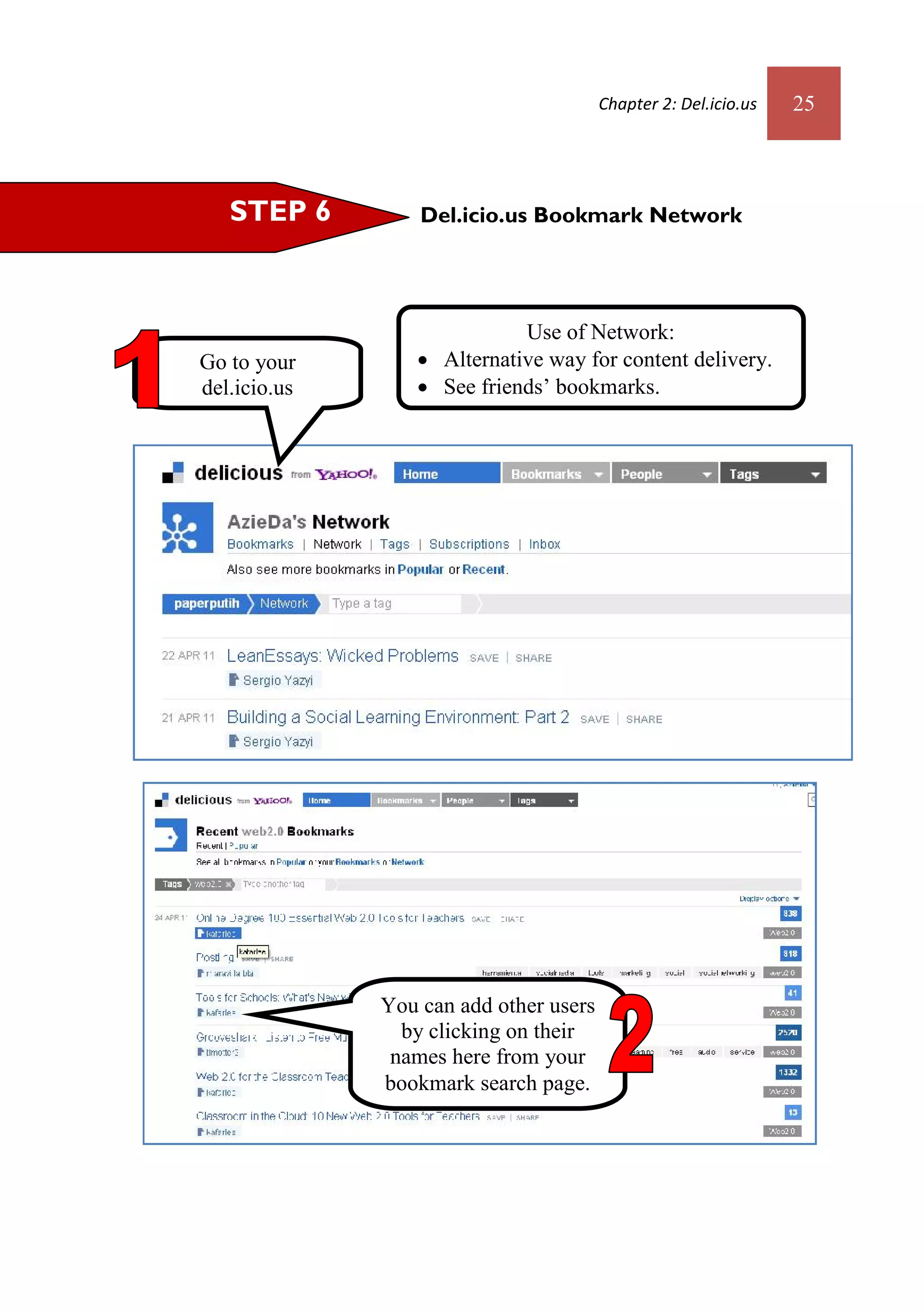 Chapter 2: Del.icio.us   25



   STEP 6         Del.icio.us Bookmark Network




                            Use of Network:
Go to your        Alternative way for content delivery.
del.icio.us       See friends’ bookmarks.
homapege.




              You can add other users
                by clicking on their
               names here from your
              bookmark search page.
 