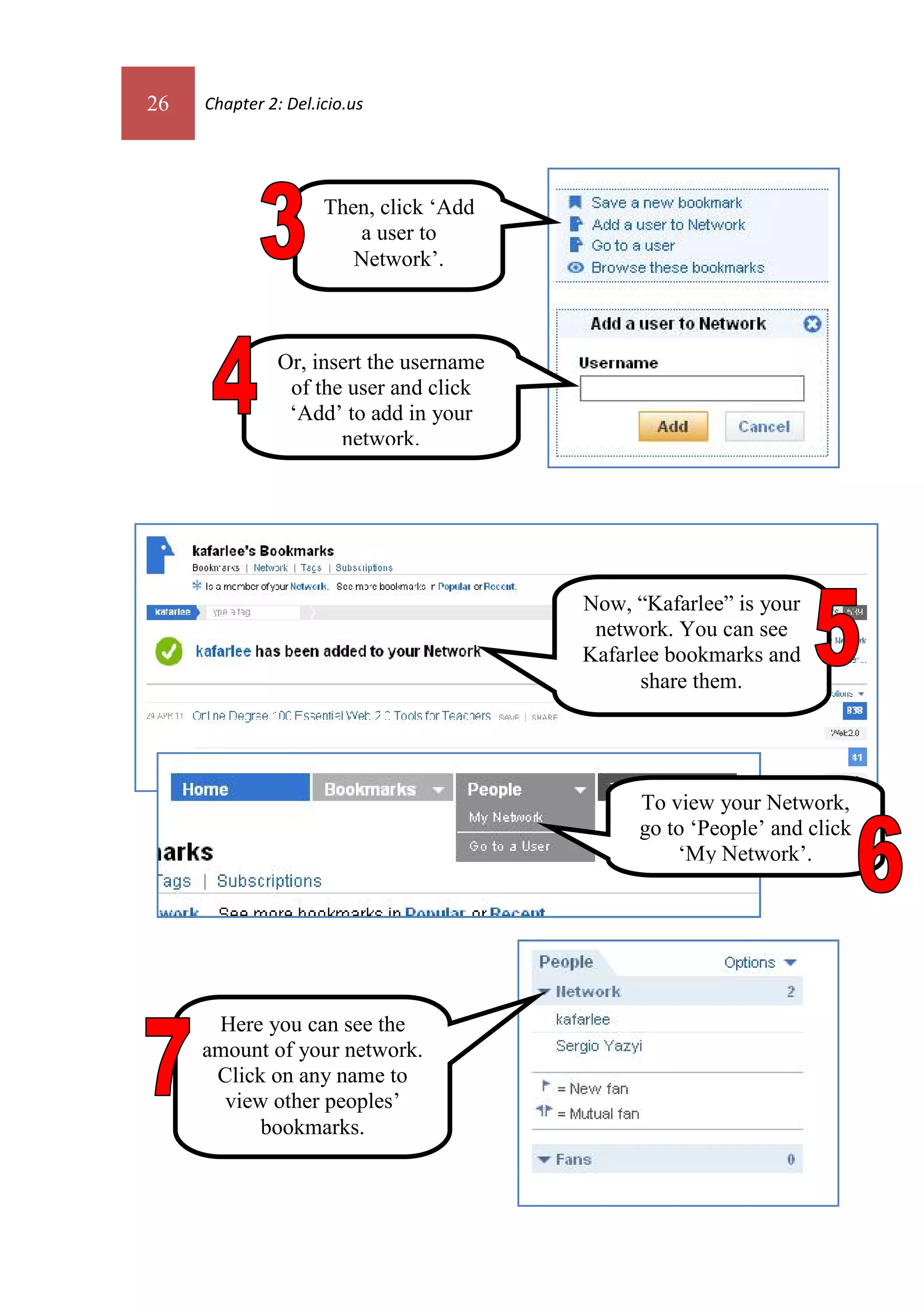 26   Chapter 2: Del.icio.us




                     Then, click ‘Add
                        a user to
                        Network’.



               Or, insert the username
                of the user and click
                ‘Add’ to add in your
                      network.




                                         Now, “Kafarlee” is your
                                          network. You can see
                                         Kafarlee bookmarks and
                                               share them.




                                              To view your Network,
                                              go to ‘People’ and click
                                                  ‘My Network’.




      Here you can see the
     amount of your network.
      Click on any name to
       view other peoples’
           bookmarks.
 