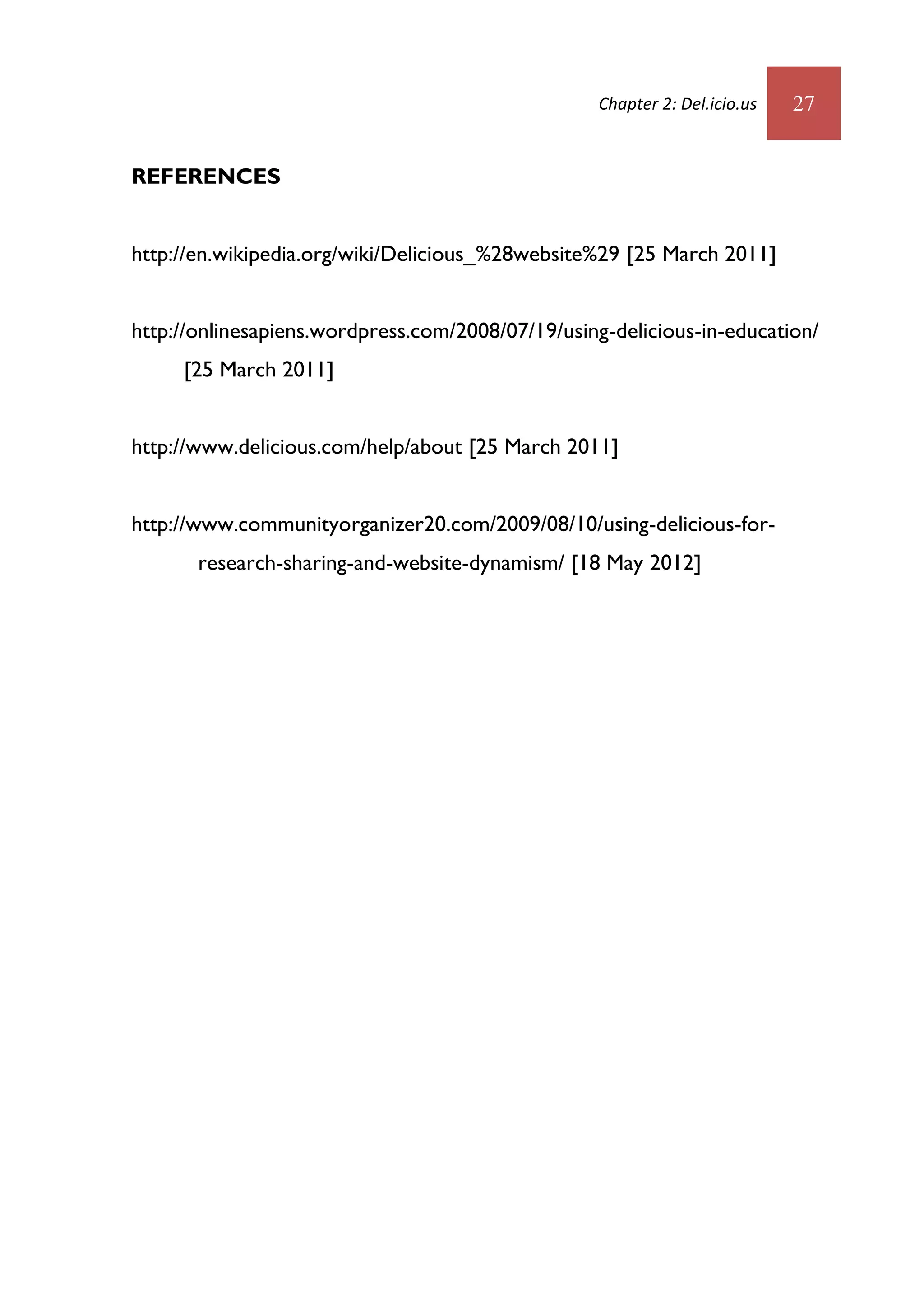 Chapter 2: Del.icio.us   27


REFERENCES


http://en.wikipedia.org/wiki/Delicious_%28website%29 [25 March 2011]


http://onlinesapiens.wordpress.com/2008/07/19/using-delicious-in-education/
     [25 March 2011]


http://www.delicious.com/help/about [25 March 2011]


http://www.communityorganizer20.com/2009/08/10/using-delicious-for-
       research-sharing-and-website-dynamism/ [18 May 2012]
 
