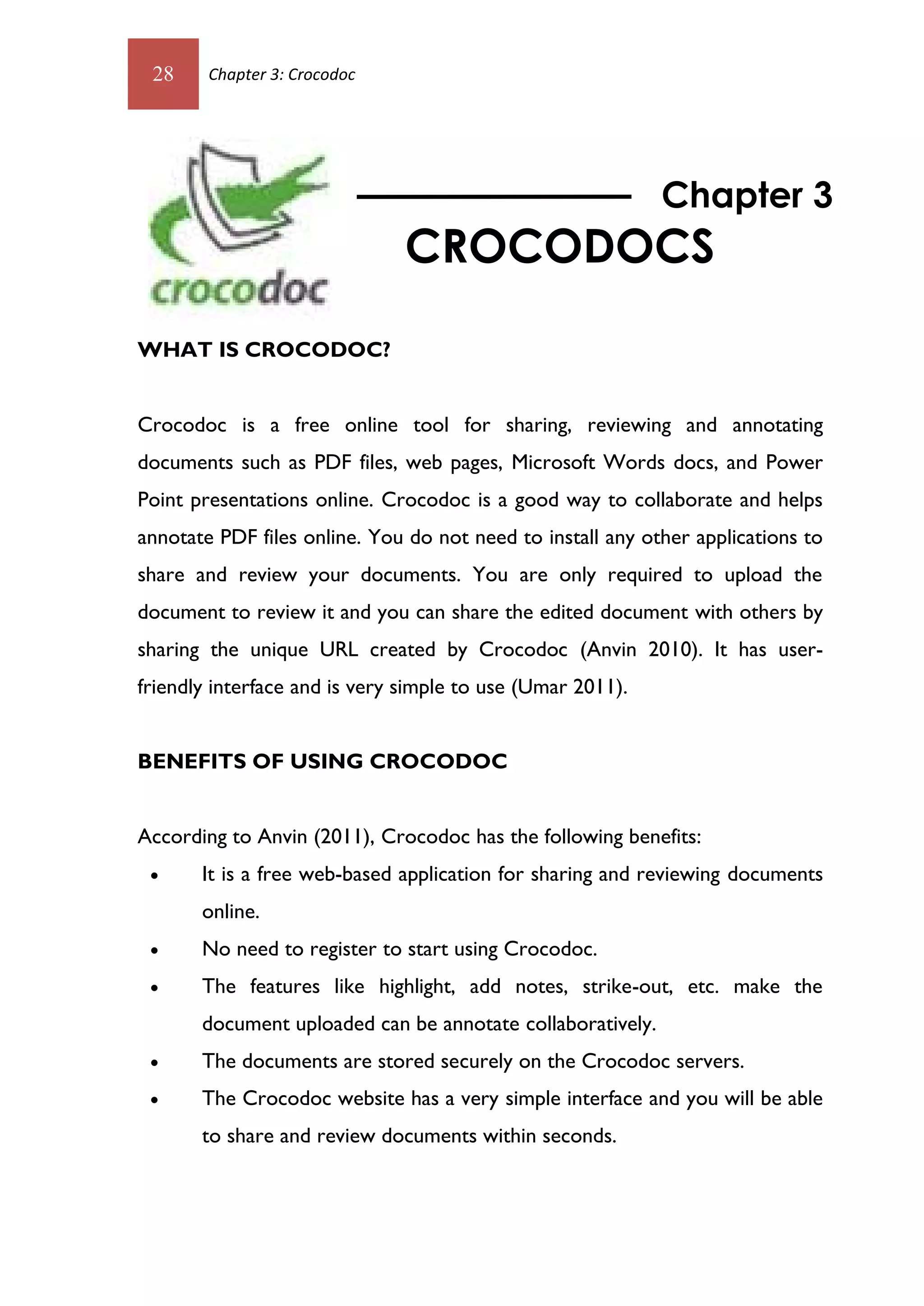 28     Chapter 3: Crocodoc




                                                            Chapter 3
                               CROCODOCS

WHAT IS CROCODOC?


Crocodoc is a free online tool for sharing, reviewing and annotating
documents such as PDF files, web pages, Microsoft Words docs, and Power
Point presentations online. Crocodoc is a good way to collaborate and helps
annotate PDF files online. You do not need to install any other applications to
share and review your documents. You are only required to upload the
document to review it and you can share the edited document with others by
sharing the unique URL created by Crocodoc (Anvin 2010). It has user-
friendly interface and is very simple to use (Umar 2011).


BENEFITS OF USING CROCODOC


According to Anvin (2011), Crocodoc has the following benefits:
      It is a free web-based application for sharing and reviewing documents
       online.
      No need to register to start using Crocodoc.
      The features like highlight, add notes, strike-out, etc. make the
       document uploaded can be annotate collaboratively.
      The documents are stored securely on the Crocodoc servers.
      The Crocodoc website has a very simple interface and you will be able
       to share and review documents within seconds.
 
