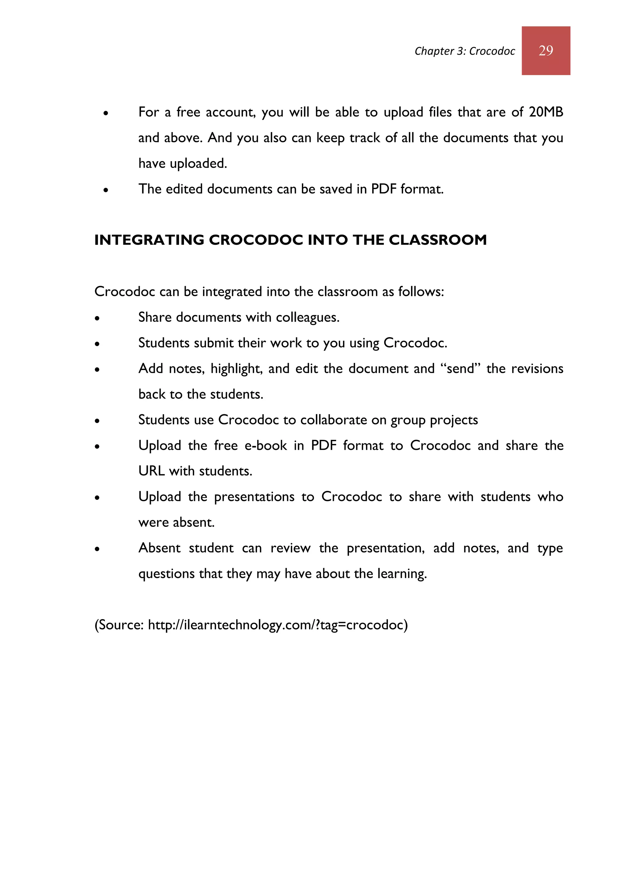 Chapter 3: Crocodoc   29



       For a free account, you will be able to upload files that are of 20MB
        and above. And you also can keep track of all the documents that you
        have uploaded.
       The edited documents can be saved in PDF format.


INTEGRATING CROCODOC INTO THE CLASSROOM


Crocodoc can be integrated into the classroom as follows:
       Share documents with colleagues.
       Students submit their work to you using Crocodoc.
       Add notes, highlight, and edit the document and “send” the revisions
        back to the students.
       Students use Crocodoc to collaborate on group projects
       Upload the free e-book in PDF format to Crocodoc and share the
        URL with students.
       Upload the presentations to Crocodoc to share with students who
        were absent.
       Absent student can review the presentation, add notes, and type
        questions that they may have about the learning.


(Source: http://ilearntechnology.com/?tag=crocodoc)
 