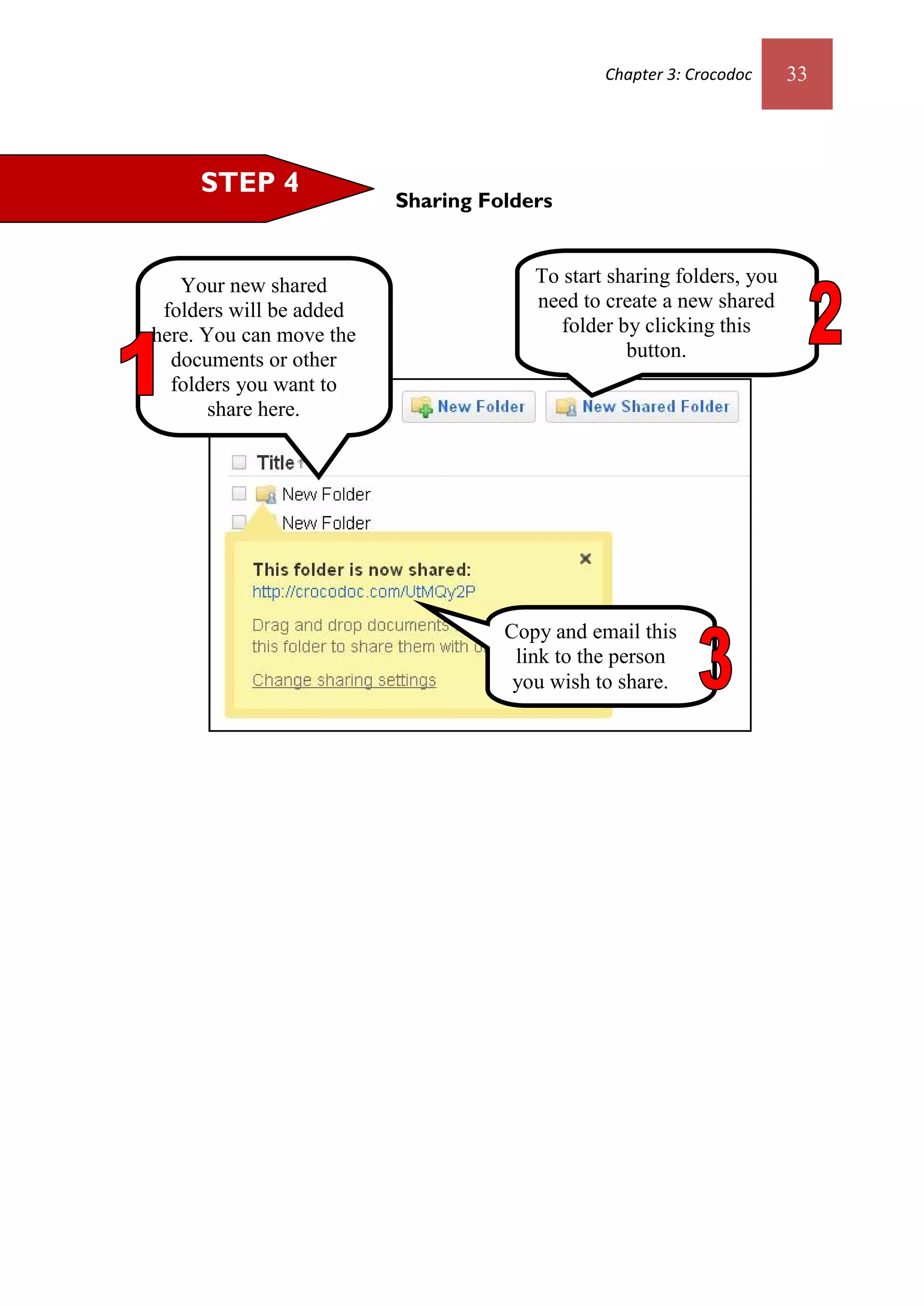 Chapter 3: Crocodoc     33




     STEP 4
                         Sharing Folders


   Your new shared                    To start sharing folders, you
 folders will be added                need to create a new shared
here. You can move the                   folder by clicking this
  documents or other                             button.
  folders you want to
       share here.




                                   Copy and email this
                                    link to the person
                                    you wish to share.
 