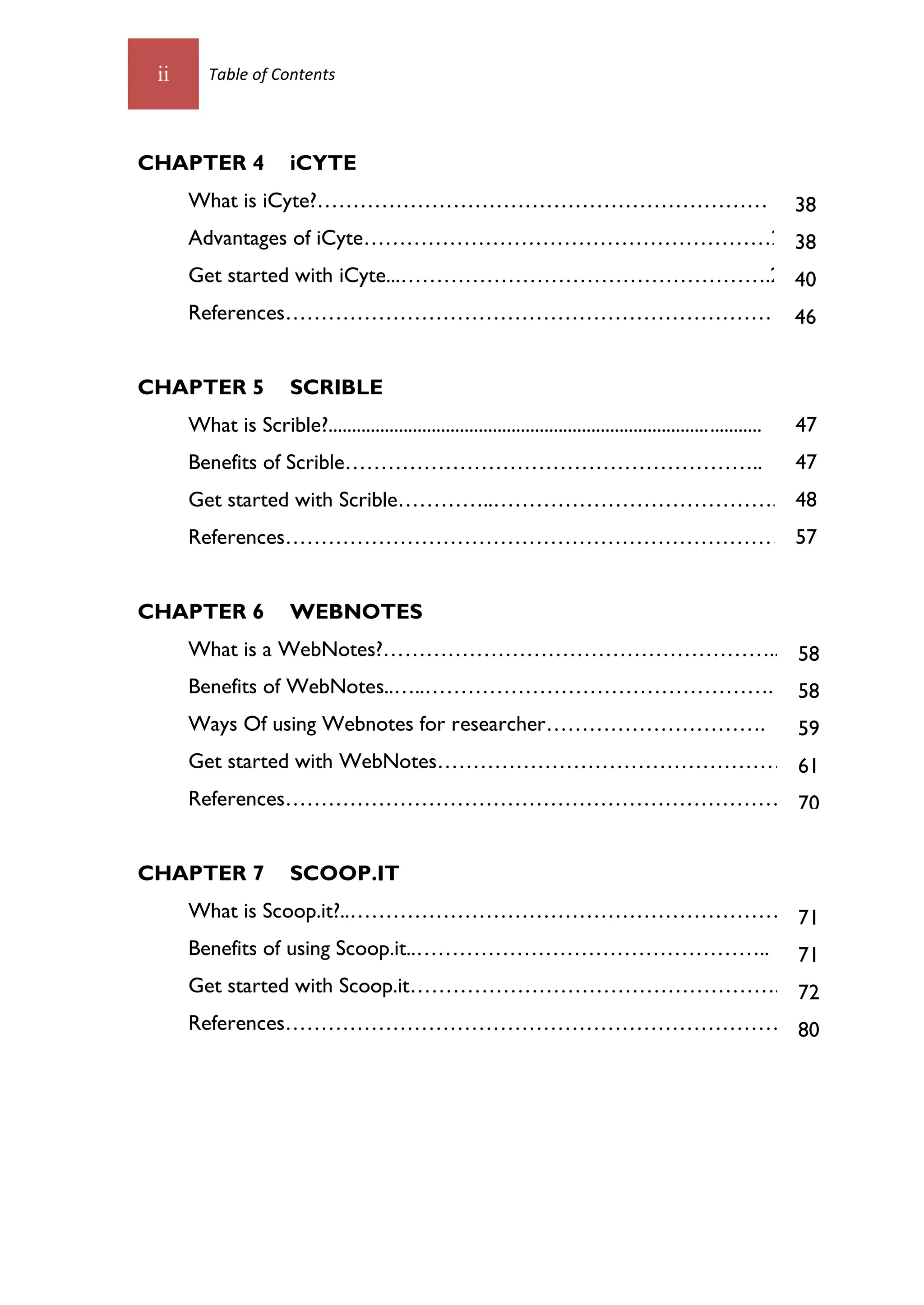 ii      Table of Contents




CHAPTER 4                iCYTE
      What is iCyte?………………………………………………………                                                                            38
      Advantages of iCyte…………………………………………………23 38
      Get started with iCyte...…………………………………………….25 40
      References………………………………………………………………46


CHAPTER 5                SCRIBLE
      What is Scrible?............................................................................................   47
      Benefits of Scrible…………………………………………………..                                                                       47
      Get started with Scrible…………..………………………………….2 48
      References……………………………………………………………….8
                                        57


CHAPTER 6                WEBNOTES
      What is a WebNotes?………………………………………………...1 58
      Benefits of WebNotes..…..………………………………………….1 58
      Ways Of using Webnotes for researcher………………………….                                                               59
      Get started with WebNotes…………………………………………2 61
      References……………………………………………………………….6
                                        70


CHAPTER 7                SCOOP.IT
      What is Scoop.it?..……………………………………………………..58
                                                71
      Benefits of using Scoop.it..…………………………………………..71
      Get started with Scoop.it……………………………………………...60
                                                    72
      References………………………………………………………………69
                                        80
 