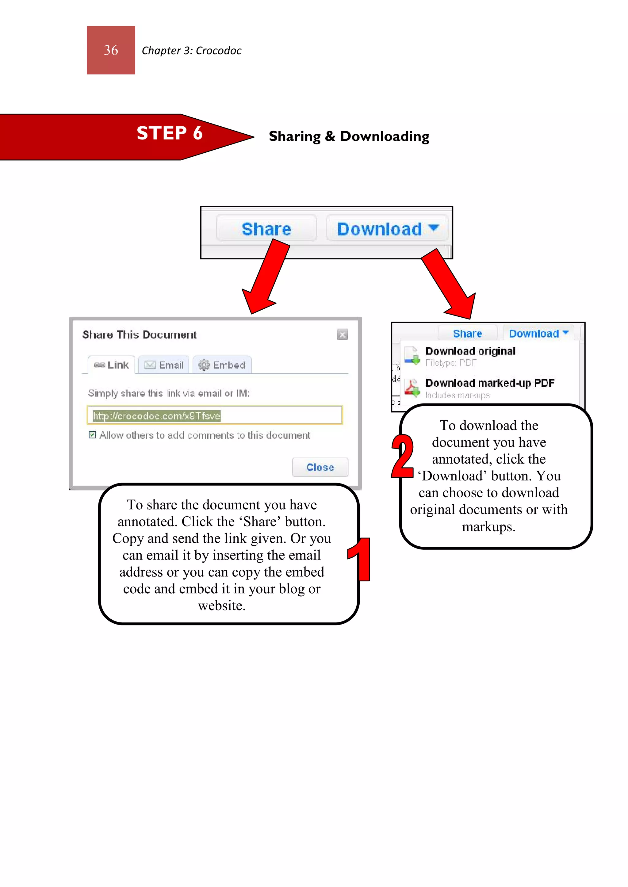 36   Chapter 3: Crocodoc




     STEP 6                Sharing & Downloading




                                                  To download the
                                                 document you have
                                                 annotated, click the
                                              ‘Download’ button. You
                                              can choose to download
    To share the document you have           original documents or with
  annotated. Click the ‘Share’ button.                markups.
 Copy and send the link given. Or you
   can email it by inserting the email
  address or you can copy the embed
   code and embed it in your blog or
                website.
 